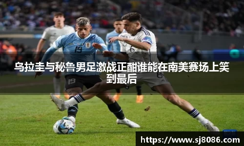 乌拉圭与秘鲁男足激战正酣谁能在南美赛场上笑到最后